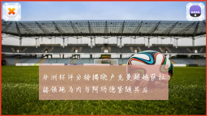 非洲杯评分榜揭晓卢克曼超越萨拉赫领跑马内与阿玛德紧随其后