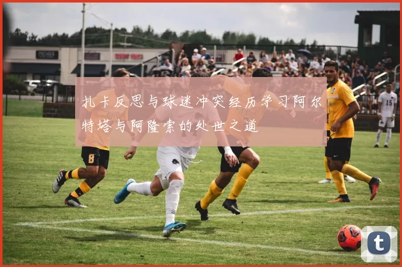 扎卡反思与球迷冲突经历学习阿尔特塔与阿隆索的处世之道