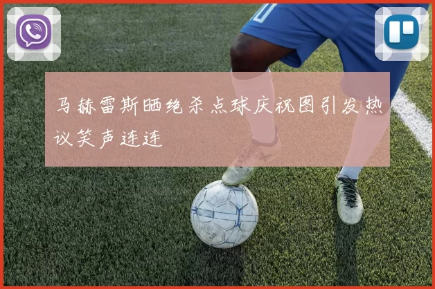 马赫雷斯晒绝杀点球庆祝图引发热议笑声连连