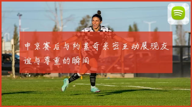 申京赛后与约基奇亲密互动展现友谊与尊重的瞬间