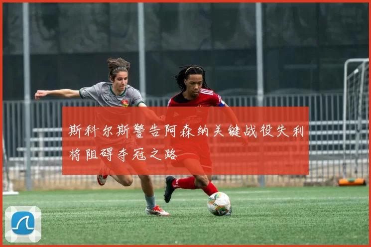 斯科尔斯警告阿森纳关键战役失利将阻碍夺冠之路