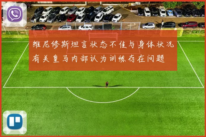 维尼修斯坦言状态不佳与身体状况有关皇马内部认为训练存在问题