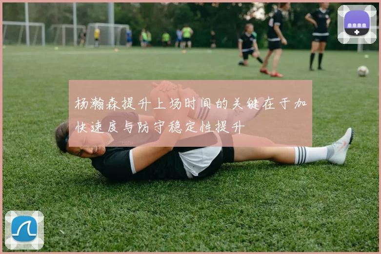 杨瀚森提升上场时间的关键在于加快速度与防守稳定性提升