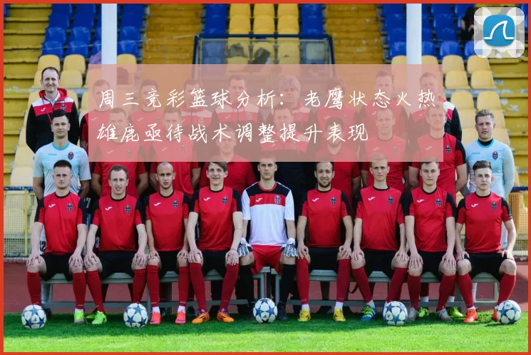 周三竞彩篮球分析：老鹰状态火热雄鹿亟待战术调整提升表现