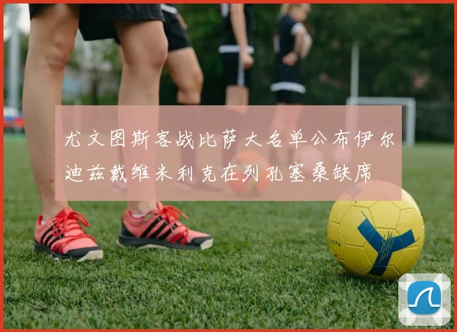 尤文图斯客战比萨大名单公布伊尔迪兹戴维米利克在列孔塞桑缺席