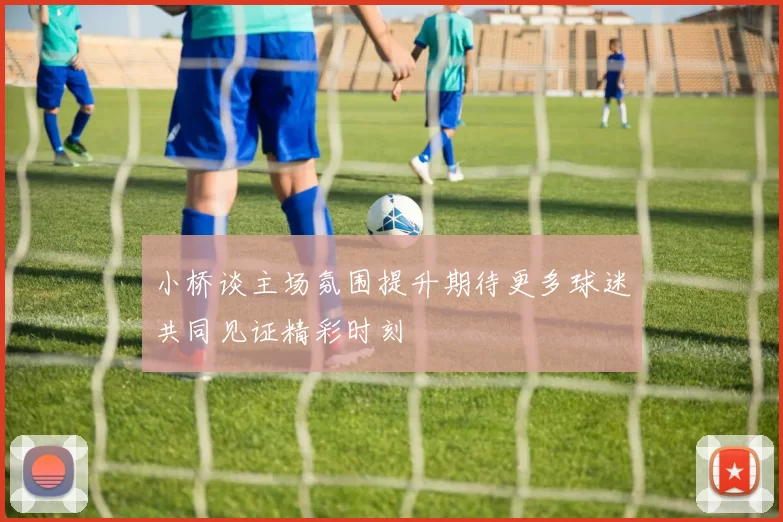 小桥谈主场氛围提升期待更多球迷共同见证精彩时刻