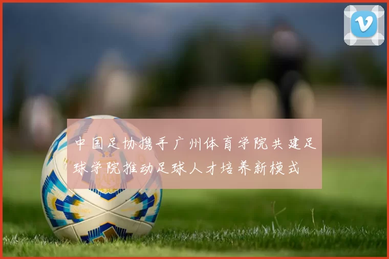 中国足协携手广州体育学院共建足球学院推动足球人才培养新模式