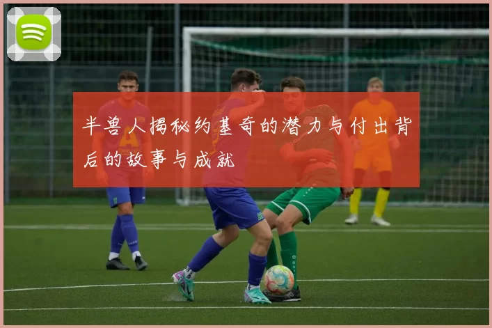 半兽人揭秘约基奇的潜力与付出背后的故事与成就