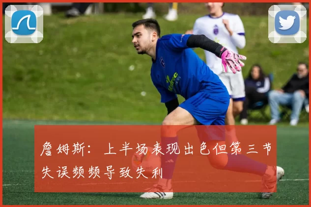 詹姆斯：上半场表现出色但第三节失误频频导致失利