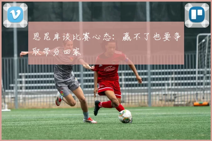 恩昆库谈比赛心态：赢不了也要争取带分回家