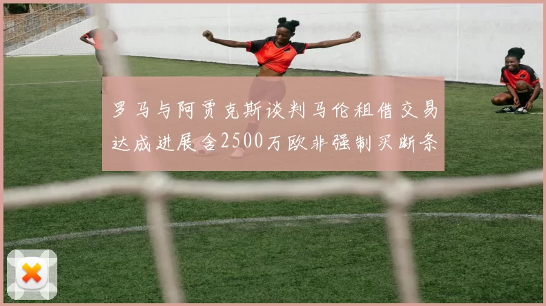 罗马与阿贾克斯谈判马伦租借交易达成进展含2500万欧非强制买断条款