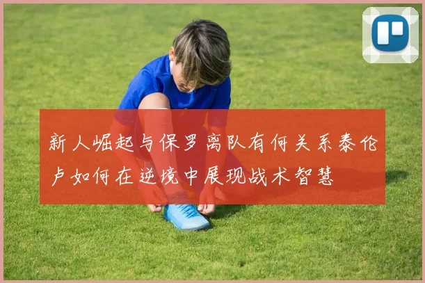 新人崛起与保罗离队有何关系泰伦卢如何在逆境中展现战术智慧