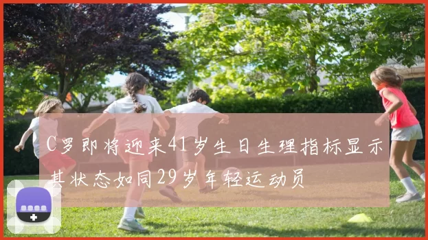 C罗即将迎来41岁生日生理指标显示其状态如同29岁年轻运动员